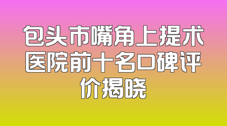 包头市嘴角上提术医院前十名口碑评价揭晓
