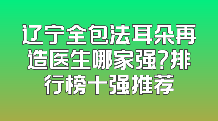 辽宁全包法耳朵再造医生哪家强？排行榜十强推荐