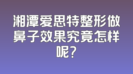 湘潭爱思特整形做鼻子效果究竟怎样呢？