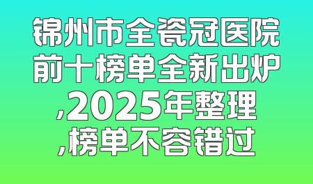 锦州市全瓷冠医院前十榜单全新出炉，2025年整理，榜单不容错过