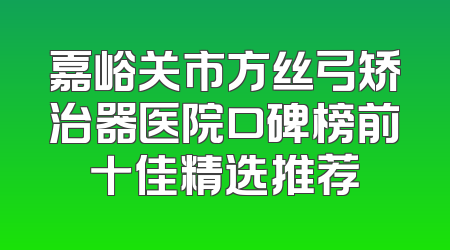嘉峪关市方丝弓矫治器医院口碑榜前十佳精选推荐