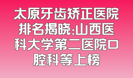 太原牙齿矫正医院排名揭晓：山西医科大学第二医院口腔科等上榜