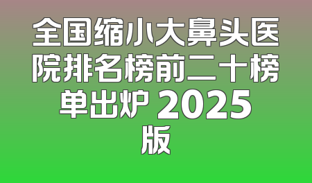 全国缩小大鼻头医院排名榜前二十榜单出炉 2025版
