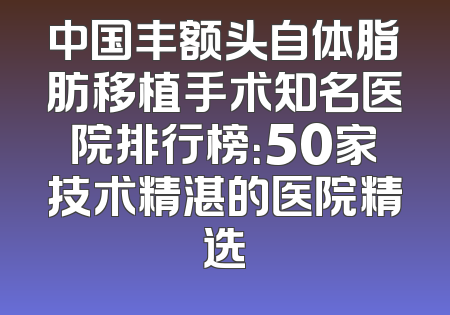 中国丰额头自体脂肪移植手术知名医院排行榜：50家技术精湛的医院精选