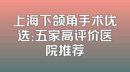 上海下颌角手术优选：五家高评价医院推荐