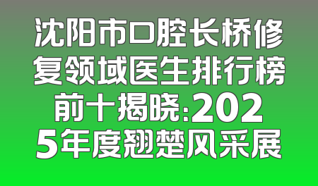 沈阳市口腔长桥修复领域医生排行榜前十揭晓：2025年度翘楚风采展