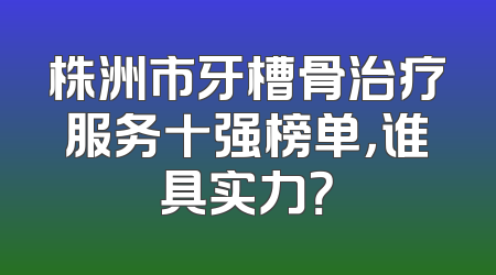 株洲市牙槽骨治疗服务十强榜单，谁具实力？