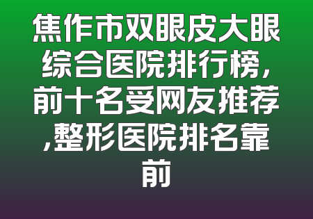 焦作市双眼皮大眼综合医院排行榜，前十名受网友推荐，整形医院排名靠前