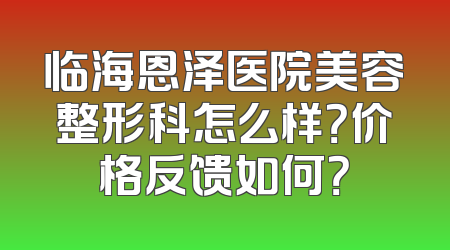 临海恩泽医院美容整形科怎么样？价格反馈如何？