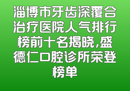 淄博市牙齿深覆合治疗医院人气排行榜前十名揭晓，盛德仁口腔诊所荣登榜单
