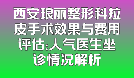 西安琅丽整形科拉皮手术效果与费用评估：人气医生坐诊情况解析
