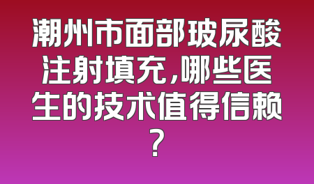 潮州市面部玻尿酸注射填充，哪些医生的技术值得信赖？