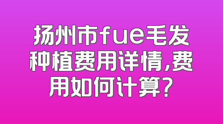 扬州市fue毛发种植费用详情，费用如何计算？