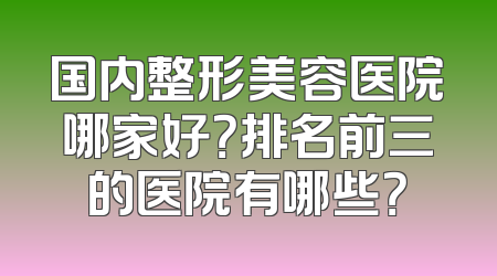 国内整形美容医院哪家好？排名前三的医院有哪些？