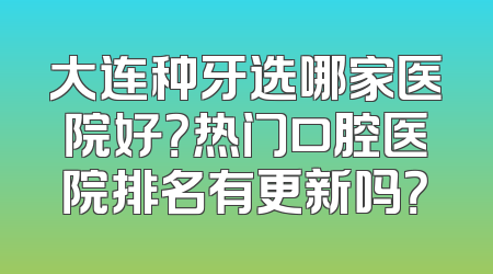 大连种牙选哪家医院好？热门口腔医院排名有更新吗？