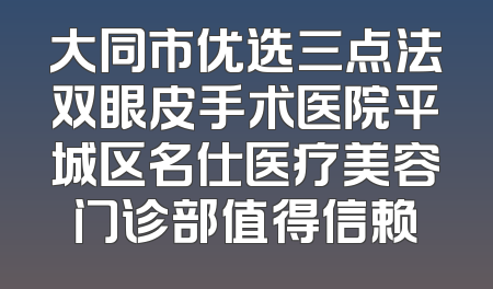大同市优选三点法双眼皮手术医院平城区名仕医疗美容门诊部值得信赖