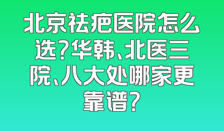 北京祛疤医院怎么选？华韩、北医三院、八大处哪家更靠谱？