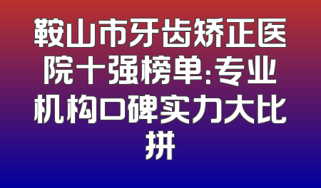 鞍山市牙齿矫正医院十强榜单：专业机构口碑实力大比拼