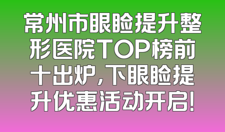 常州市眼睑提升整形医院TOP榜前十出炉，下眼睑提升优惠活动开启！