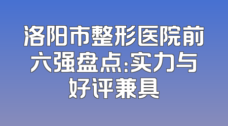 洛阳市整形医院前六强盘点：实力与好评兼具