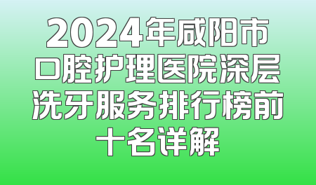 2024年咸阳市口腔护理医院深层洗牙服务排行榜前十名详解