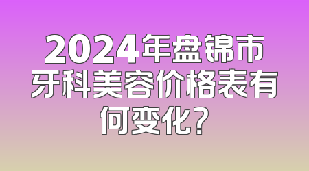 2024年盘锦市牙科美容价格表有何变化？