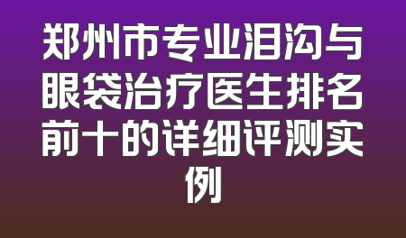 郑州市专业泪沟与眼袋治疗医生排名前十的详细评测实例