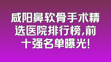 咸阳鼻软骨手术精选医院排行榜，前十强名单曝光！