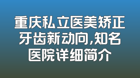 重庆私立医美矫正牙齿新动向，知名医院详细简介