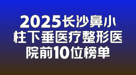 2025长沙鼻小柱下垂医疗整形医院前10位榜单
