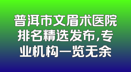 普洱市文眉术医院排名精选发布，专业机构一览无余