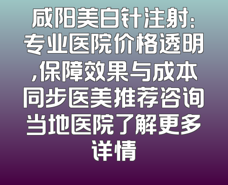 咸阳美白针注射：专业医院价格透明，保障效果与成本同步医美推荐咨询当地医院了解更多详情