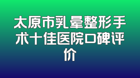 太原市乳晕整形手术十佳医院口碑评价