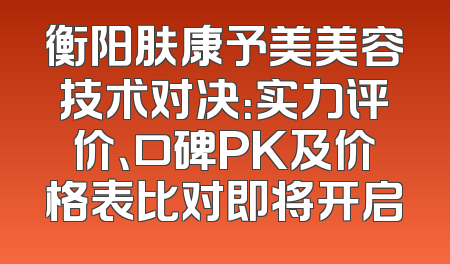 衡阳肤康予美美容技术对决：实力评价、口碑PK及价格表比对即将开启