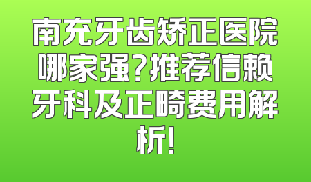 南充牙齿矫正医院哪家强？推荐信赖牙科及正畸费用解析！