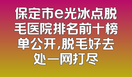 保定市e光冰点脱毛医院排名前十榜单公开，脱毛好去处一网打尽