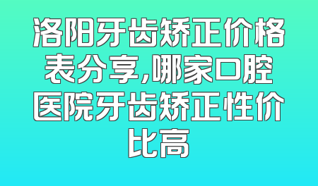 洛阳牙齿矫正价格表分享，哪家口腔医院牙齿矫正性价比高
