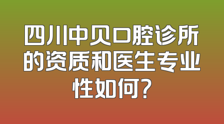 四川中贝口腔诊所的资质和医生专业性如何？