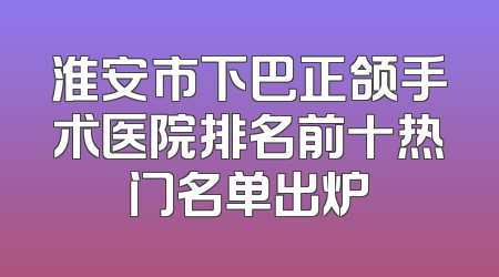 淮安市下巴正颌手术医院排名前十热门名单出炉