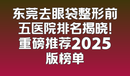 东莞去眼袋整形前五医院排名揭晓！重磅推荐2025版榜单
