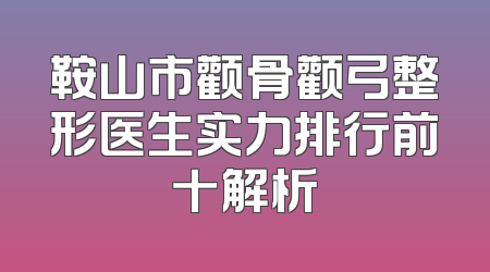 鞍山市颧骨颧弓整形医生实力排行前十解析
