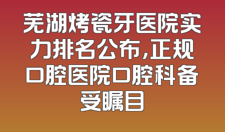 芜湖烤瓷牙医院实力排名公布，正规口腔医院口腔科备受瞩目