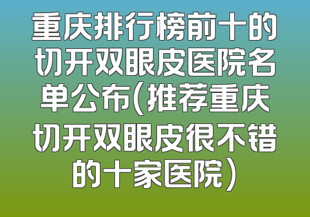 重庆排行榜前十的切开双眼皮医院名单公布(推荐重庆切开双眼皮很不错的十家医院)