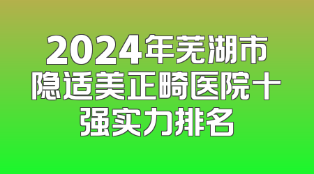 2024年芜湖市隐适美正畸医院十强实力排名