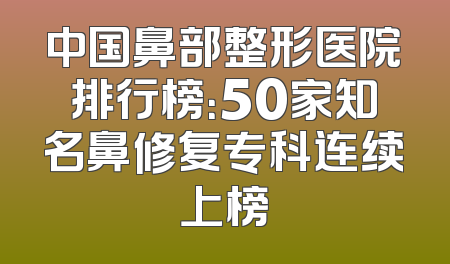 中国鼻部整形医院排行榜：50家知名鼻修复专科连续上榜