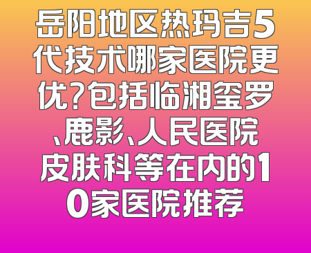 岳阳地区热玛吉5代技术哪家医院更优？包括临湘玺罗、鹿影、人民医院皮肤科等在内的10家医院推荐