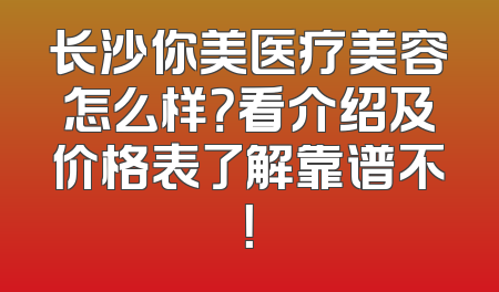 长沙你美医疗美容怎么样？看介绍及价格表了解靠谱不！