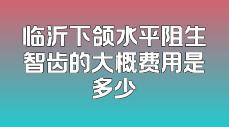 临沂下颌水平阻生智齿的大概费用是多少