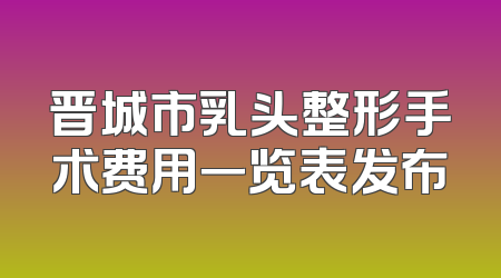 晋城市乳头整形手术费用一览表发布