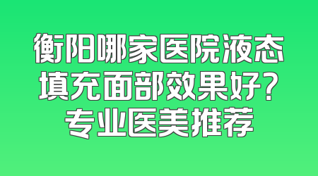 衡阳哪家医院液态填充面部效果好？专业医美推荐
